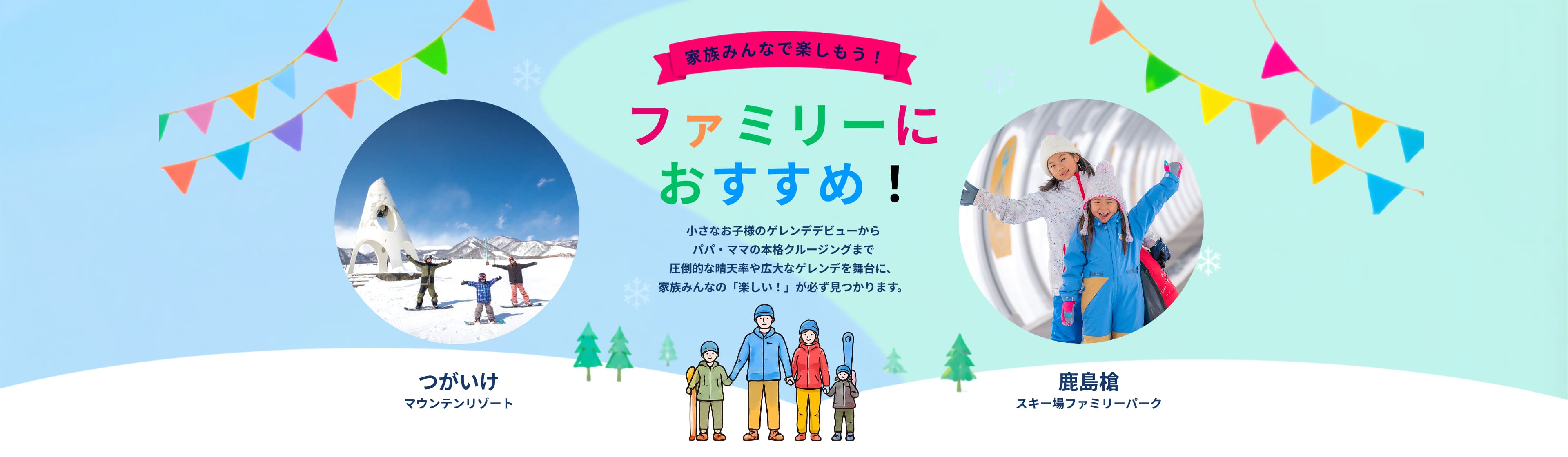 家族みんなで楽しもう！ファミリーにおすすめ。小さなお子様のゲレンデデビューからパパ・ママの本格クルージングまで、つがいけマウンテンリゾートと鹿島槍スキー場で家族みんなの「楽しい」が見つかります。
