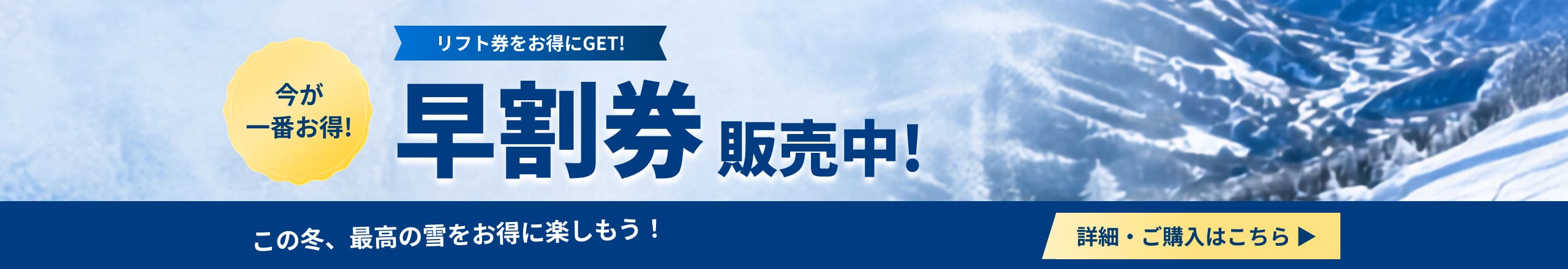 今が一番お得 リフト券をお得にGET! 早割引券 販売中！ この冬、最高の雪をお得に楽しもう！ 詳細・ご購入はこちら